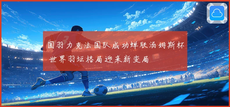 国羽力克法国队成功蝉联汤姆斯杯 世界羽坛格局迎来新变局
