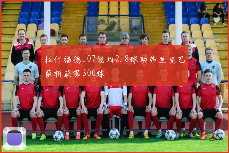 拉什福德107场均2.8球助弗里克巴萨斩获第300球