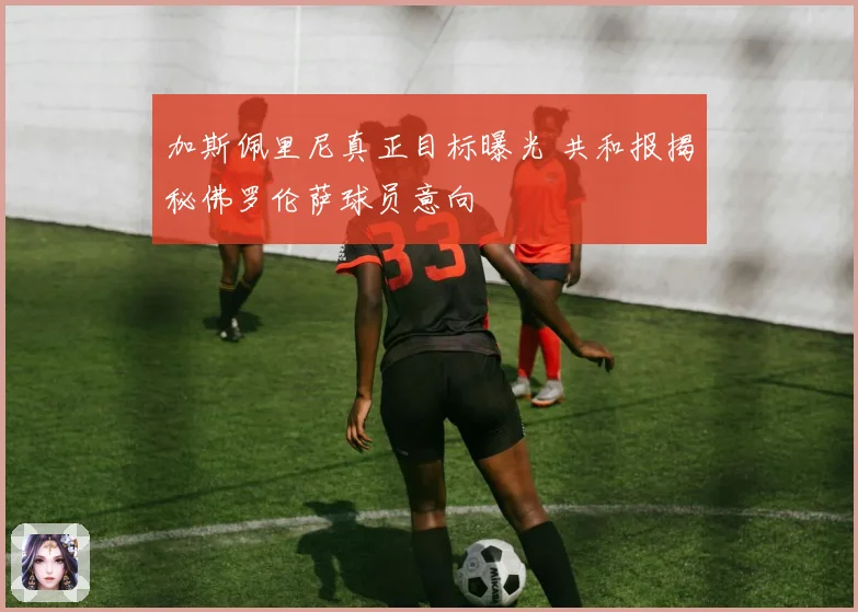 加斯佩里尼真正目标曝光 共和报揭秘佛罗伦萨球员意向