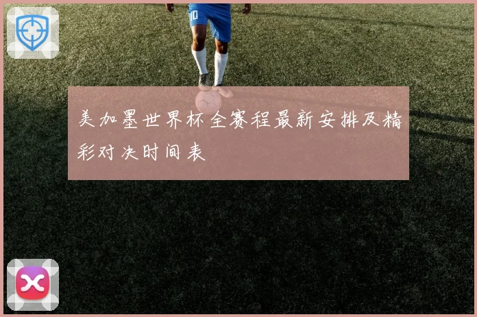 美加墨世界杯全赛程最新安排及精彩对决时间表
