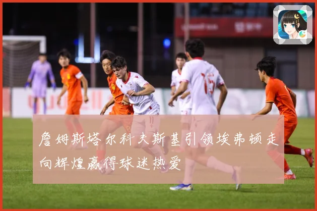 詹姆斯塔尔科夫斯基引领埃弗顿走向辉煌赢得球迷热爱