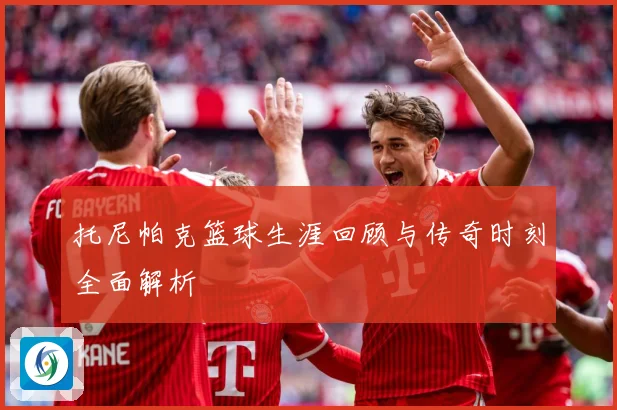 托尼帕克篮球生涯回顾与传奇时刻全面解析