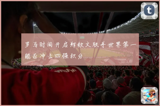 罗马时间开启郑钦文联手世界第一能否冲击四强积分