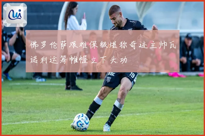 佛罗伦萨艰难保级堪称奇迹主帅瓦诺利运筹帷幄立下头功