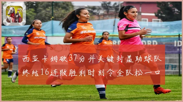 西亚卡姆砍37分并关键封盖助球队终结16连败胜利时刻令全队松一口气
