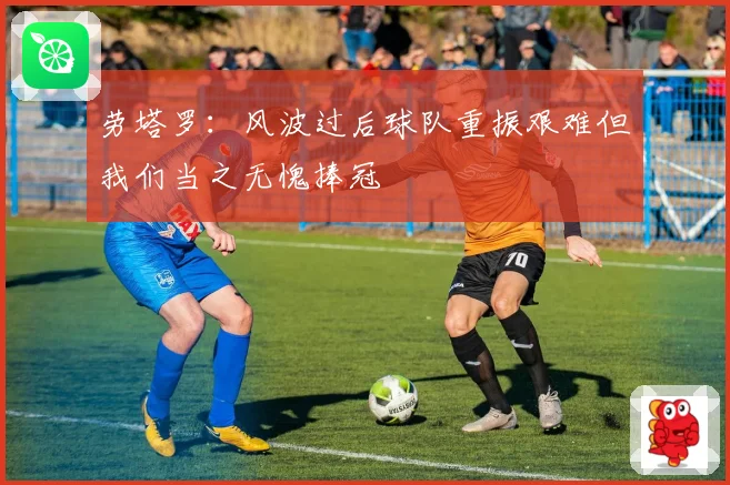 劳塔罗：风波过后球队重振艰难但我们当之无愧捧冠