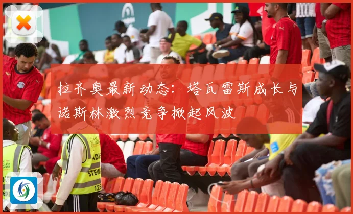 拉齐奥最新动态：塔瓦雷斯成长与诺斯林激烈竞争掀起风波