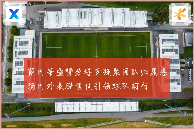 萨内蒂盛赞劳塔罗凝聚团队归属感场内外表现俱佳引领球队前行