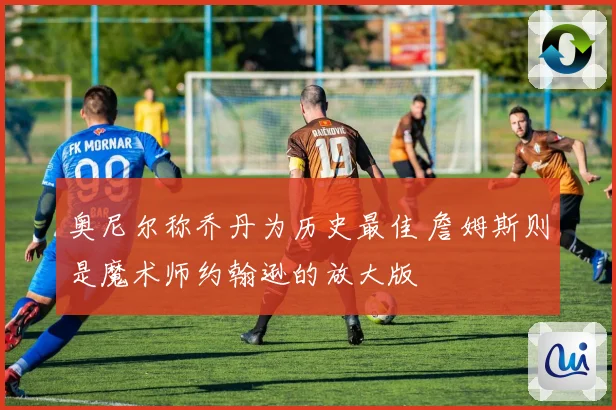 奥尼尔称乔丹为历史最佳 詹姆斯则是魔术师约翰逊的放大版