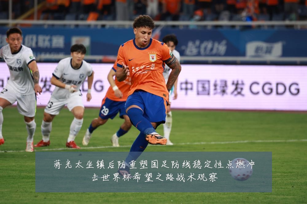 蒋光太坐镇后防重塑国足防线稳定性点燃冲击世界杯希望之路战术观察