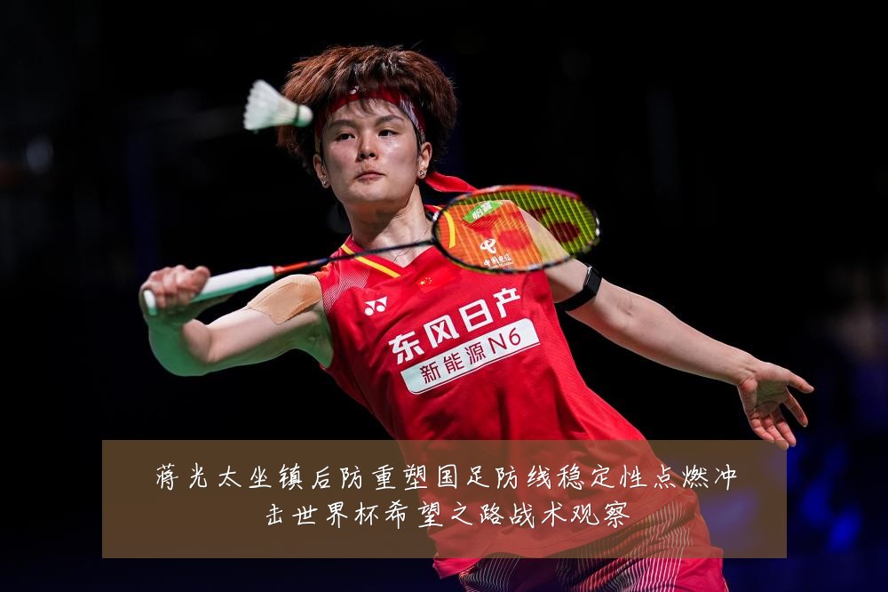 蒋光太坐镇后防重塑国足防线稳定性点燃冲击世界杯希望之路战术观察
